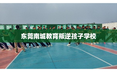 东莞南城教育叛逆孩子学校 东莞南城教育叛逆孩子学校