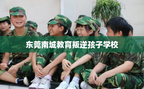 东莞南城教育叛逆孩子学校 东莞南城教育叛逆孩子学校