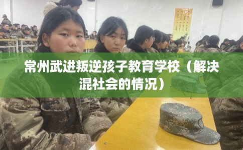 常州武进叛逆孩子教育学校(解决混社会的情况) 常州武进叛逆孩子教育学校(解决混社会的情况)