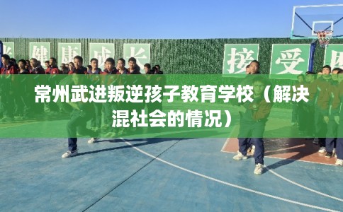 常州武进叛逆孩子教育学校(解决混社会的情况) 常州武进叛逆孩子教育学校(解决混社会的情况)