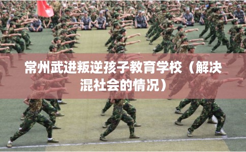 常州武进叛逆孩子教育学校(解决混社会的情况) 常州武进叛逆孩子教育学校(解决混社会的情况)