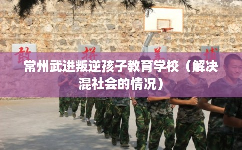 常州武进叛逆孩子教育学校（解决混社会的情况）