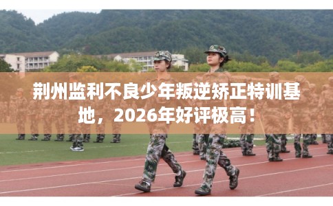 荆州监利不良少年叛逆矫正特训基地,2026年好评极高! 荆州监利不良少年叛逆矫正特训基地,2026年好评极高!