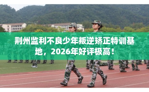 荆州监利不良少年叛逆矫正特训基地，2026年好评极高！