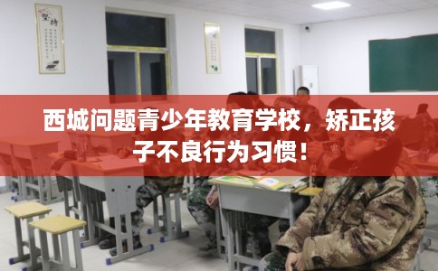 西城问题青少年教育学校，矫正孩子不良行为习惯！