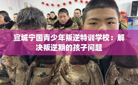 宣城宁国青少年叛逆特训学校:解决叛逆期的孩子问题 宣城宁国青少年叛逆特训学校:解决叛逆期的孩子问题