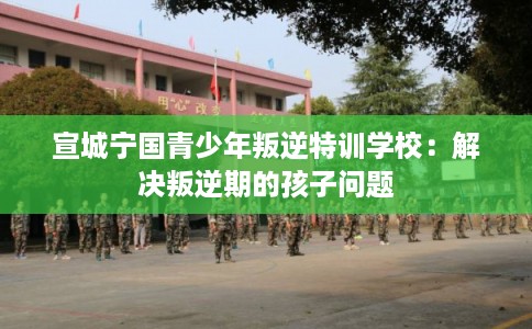 宣城宁国青少年叛逆特训学校:解决叛逆期的孩子问题 宣城宁国青少年叛逆特训学校:解决叛逆期的孩子问题