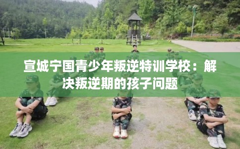宣城宁国青少年叛逆特训学校：解决叛逆期的孩子问题
