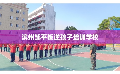 滨州邹平叛逆孩子培训学校 滨州邹平叛逆孩子培训学校