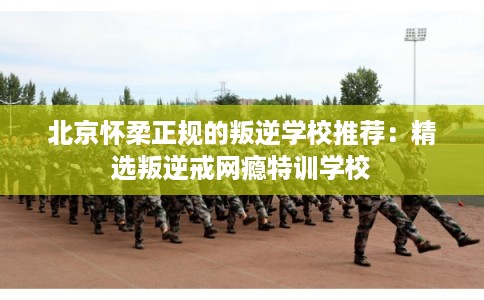 北京怀柔正规的叛逆学校推荐：精选叛逆戒网瘾特训学校