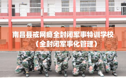 南昌县戒网瘾全封闭军事特训学校（全封闭军事化管理）