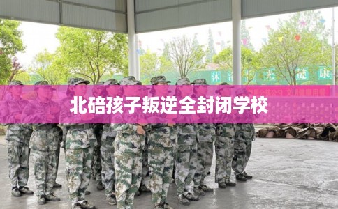 北碚孩子叛逆全封闭学校 北碚孩子叛逆全封闭学校