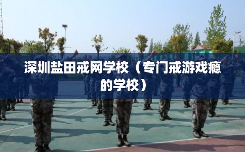 深圳盐田戒网学校(专门戒游戏瘾的学校) 深圳盐田戒网学校(专门戒游戏瘾的学校)