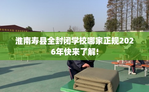 淮南寿县全封闭学校哪家正规2026年快来了解! 淮南寿县全封闭学校哪家正规2026年快来了解!