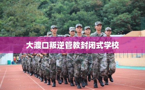 大渡口叛逆管教封闭式学校 大渡口叛逆管教封闭式学校