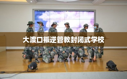 大渡口叛逆管教封闭式学校 大渡口叛逆管教封闭式学校