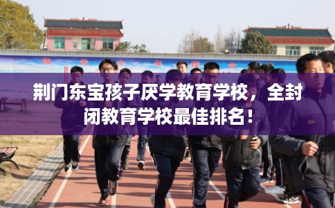 荆门东宝孩子厌学教育学校,全封闭教育学校最佳排名! 荆门东宝孩子厌学教育学校,全封闭教育学校最佳排名!