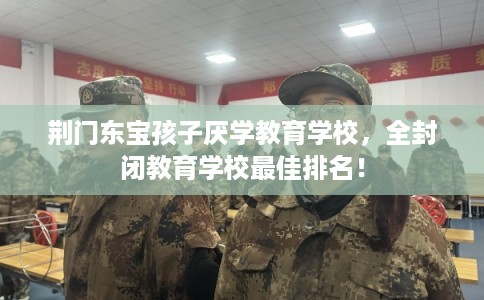 荆门东宝孩子厌学教育学校，全封闭教育学校最佳排名！