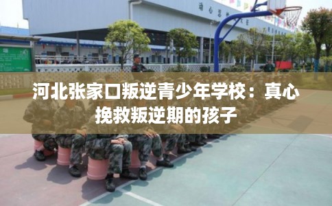 河北张家口叛逆青少年学校:真心挽救叛逆期的孩子 河北张家口叛逆青少年学校:真心挽救叛逆期的孩子
