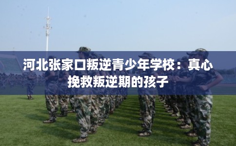 河北张家口叛逆青少年学校：真心挽救叛逆期的孩子
