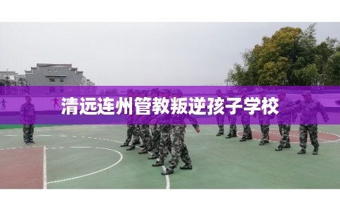 清远连州管教叛逆孩子学校 清远连州管教叛逆孩子学校