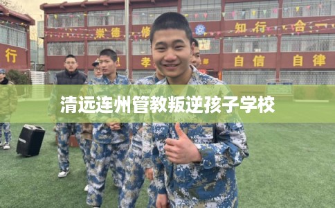 清远连州管教叛逆孩子学校 清远连州管教叛逆孩子学校