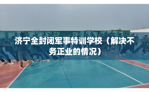 济宁全封闭军事特训学校(解决不务正业的情况) 济宁全封闭军事特训学校(解决不务正业的情况)