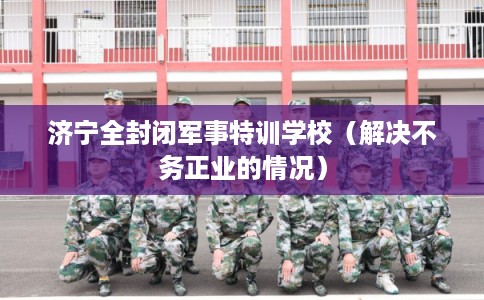 济宁全封闭军事特训学校（解决不务正业的情况）