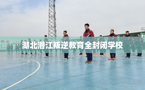 湖北潜江叛逆教育全封闭学校 湖北潜江叛逆教育全封闭学校