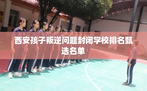 西安孩子叛逆问题封闭学校排名甄选名单 西安孩子叛逆问题封闭学校排名甄选名单