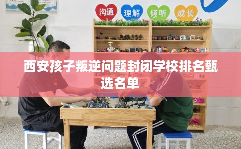 西安孩子叛逆问题封闭学校排名甄选名单