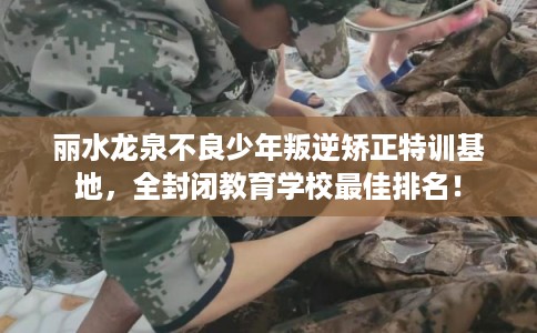 丽水龙泉不良少年叛逆矫正特训基地，全封闭教育学校最佳排名！
