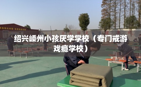 绍兴嵊州小孩厌学学校(专门戒游戏瘾学校) 绍兴嵊州小孩厌学学校(专门戒游戏瘾学校)