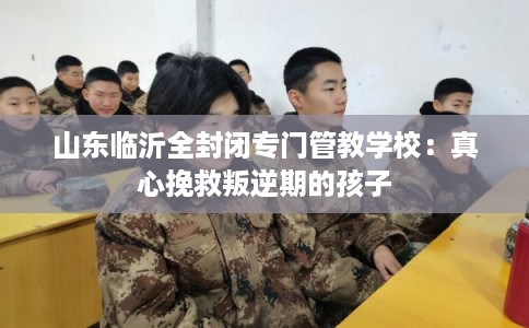 山东临沂全封闭专门管教学校:真心挽救叛逆期的孩子 山东临沂全封闭专门管教学校:真心挽救叛逆期的孩子