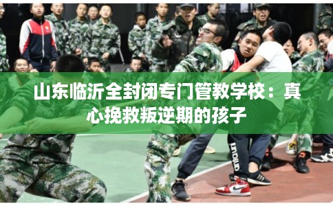 山东临沂全封闭专门管教学校：真心挽救叛逆期的孩子