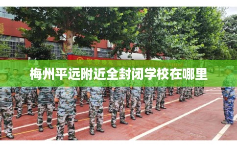 梅州平远附近全封闭学校在哪里 梅州平远附近全封闭学校在哪里