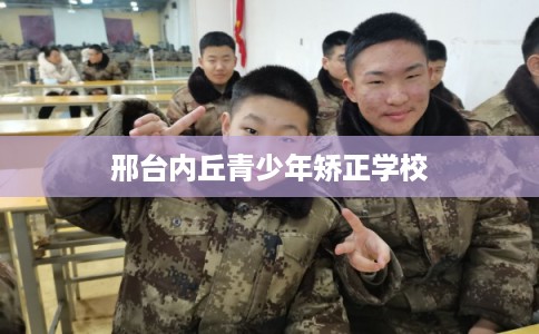 邢台内丘青少年矫正学校 邢台内丘青少年矫正学校