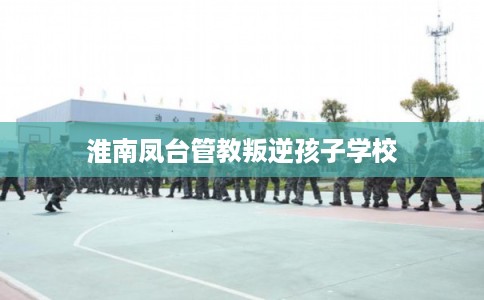 淮南凤台管教叛逆孩子学校