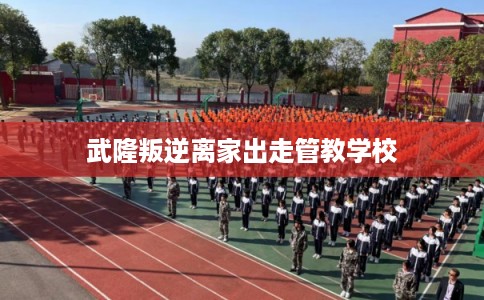 武隆叛逆离家出走管教学校 武隆叛逆离家出走管教学校