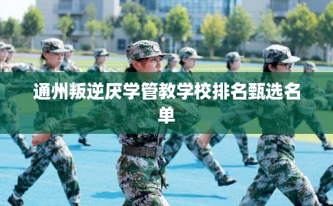 通州叛逆厌学管教学校排名甄选名单 通州叛逆厌学管教学校排名甄选名单