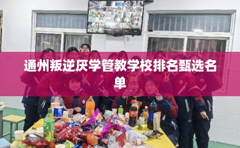 通州叛逆厌学管教学校排名甄选名单 通州叛逆厌学管教学校排名甄选名单