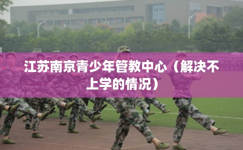江苏南京青少年管教中心(解决不上学的情况) 江苏南京青少年管教中心(解决不上学的情况)