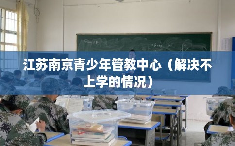 江苏南京青少年管教中心(解决不上学的情况) 江苏南京青少年管教中心(解决不上学的情况)