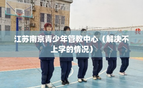 江苏南京青少年管教中心（解决不上学的情况）