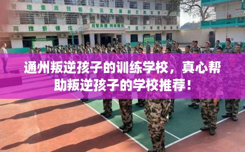 通州叛逆孩子的训练学校,真心帮助叛逆孩子的学校推荐! 通州叛逆孩子的训练学校,真心帮助叛逆孩子的学校推荐!