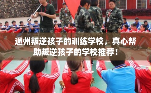 通州叛逆孩子的训练学校,真心帮助叛逆孩子的学校推荐! 通州叛逆孩子的训练学校,真心帮助叛逆孩子的学校推荐!