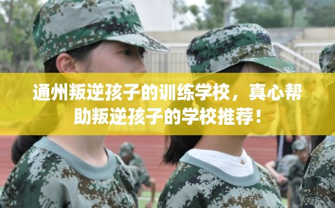 通州叛逆孩子的训练学校，真心帮助叛逆孩子的学校推荐！