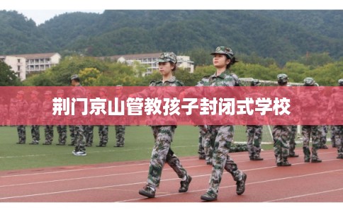 荆门京山管教孩子封闭式学校 荆门京山管教孩子封闭式学校