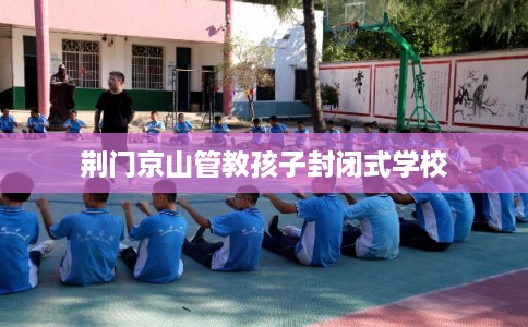 荆门京山管教孩子封闭式学校 荆门京山管教孩子封闭式学校