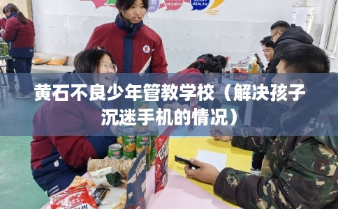 黄石不良少年管教学校(解决孩子沉迷手机的情况) 黄石不良少年管教学校(解决孩子沉迷手机的情况)